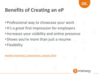 Benefits of Creating an eP
•Professional way to showcase your work
•It’s a great first impression for employers
•Increases your visibility and online presence
•Shows you’re more than just a resume
•Flexibility
Heather Huhnman, Careerealism, January 2014
 