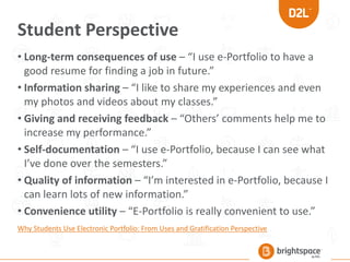 Student Perspective
• Long-term consequences of use – “I use e-Portfolio to have a
good resume for finding a job in future.”
• Information sharing – “I like to share my experiences and even
my photos and videos about my classes.”
• Giving and receiving feedback – “Others’ comments help me to
increase my performance.”
• Self-documentation – “I use e-Portfolio, because I can see what
I’ve done over the semesters.”
• Quality of information – “I’m interested in e-Portfolio, because I
can learn lots of new information.”
• Convenience utility – “E-Portfolio is really convenient to use.”
Why Students Use Electronic Portfolio: From Uses and Gratification Perspective
 
