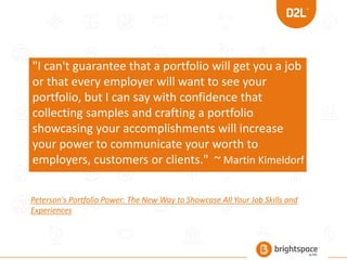"I can't guarantee that a portfolio will get you a job
or that every employer will want to see your
portfolio, but I can say with confidence that
collecting samples and crafting a portfolio
showcasing your accomplishments will increase
your power to communicate your worth to
employers, customers or clients." ~ Martin Kimeldorf
Peterson's Portfolio Power: The New Way to Showcase All Your Job Skills and
Experiences
 
