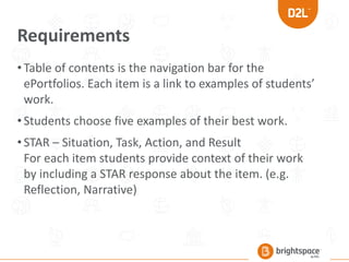 Requirements
•Table of contents is the navigation bar for the
ePortfolios. Each item is a link to examples of students’
work.
•Students choose five examples of their best work.
•STAR – Situation, Task, Action, and Result
For each item students provide context of their work
by including a STAR response about the item. (e.g.
Reflection, Narrative)
 