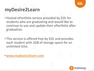 myDesire2Learn
•Hosted ePortfolio service provided by D2L for
students who are graduating and would like to
continue to use and update their ePortfolio after
graduation.
•This service is offered free by D2L and provides
each student with 2GB of storage space for an
unlimited time.
•www.mydesire2learn.com
 