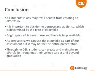 Conclusion
• All students in any major will benefit from creating an
ePortfolio
• It is important to decide the purpose and audience, which
is determined by the type of ePortfolio
• Brightspace eP is easy to use and there is help available
• As instructors, we can use the ePortfolio as part of our
assessment but it may not be the entire presentation
• Through myD2L, students can create and maintain an
ePortfolio throughout their college career and beyond
graduation
 