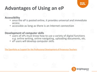Advantages of Using an eP
Accessibility
• once the eP is posted online, it provides universal and immediate
access
• accessible as long as there is an Internet connection
Development of computer skills
• users of ePs must know how to use a variety of digital functions
e.g. online writing, online navigating, uploading documents, etc.
• eP users will develop computer skills
The Eportfolio as Support for the Professional Development of Preservice Teachers
 