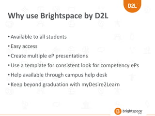 Why use Brightspace by D2L
•Available to all students
•Easy access
•Create multiple eP presentations
•Use a template for consistent look for competency ePs
•Help available through campus help desk
•Keep beyond graduation with myDesire2Learn
 