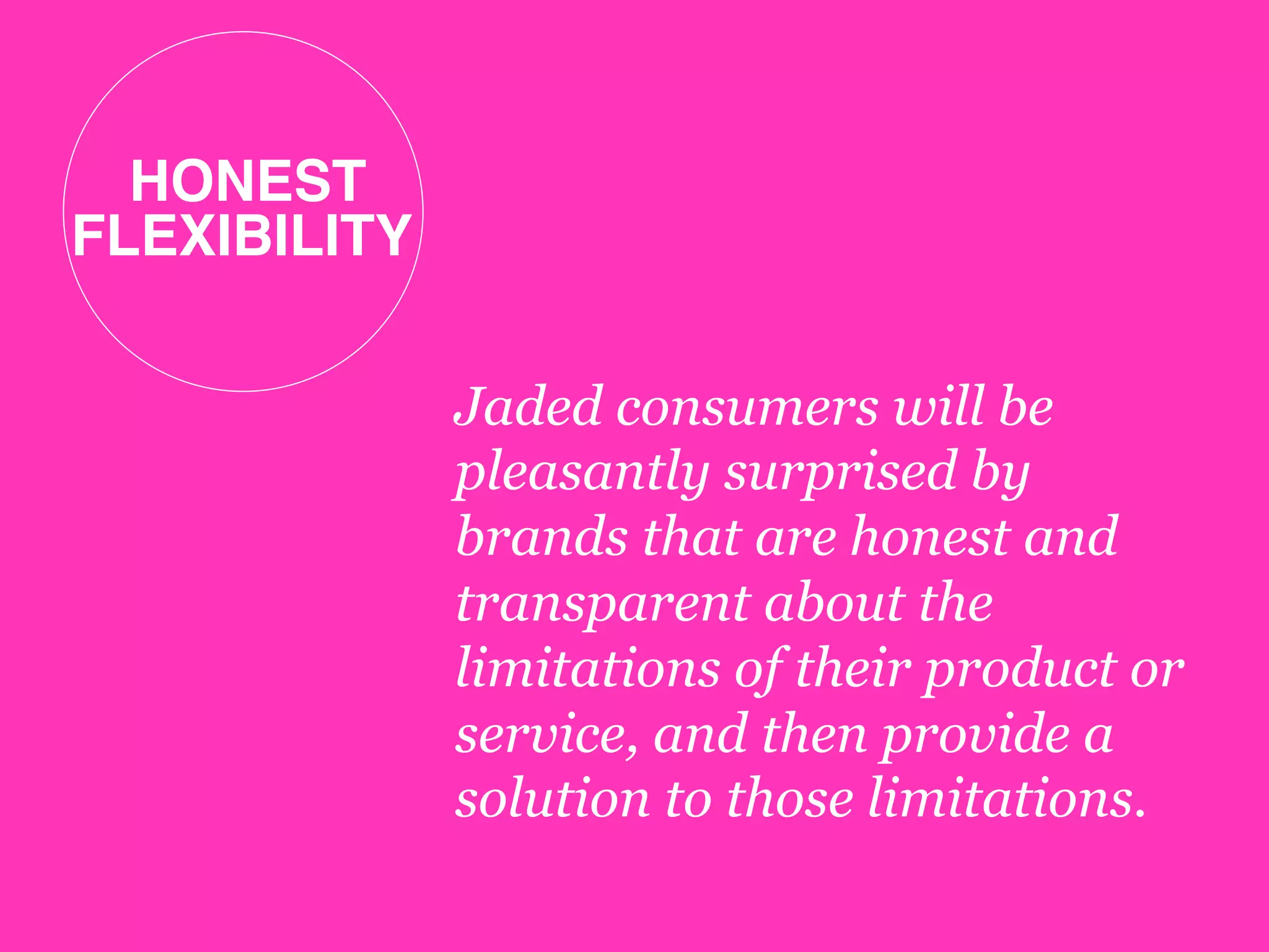 HONEST 
FLEXIBILITY!
Jaded consumers will be
pleasantly surprised by
brands that are honest and
transparent about the
limitations of their product or
service, and then provide a
solution to those limitations.
 