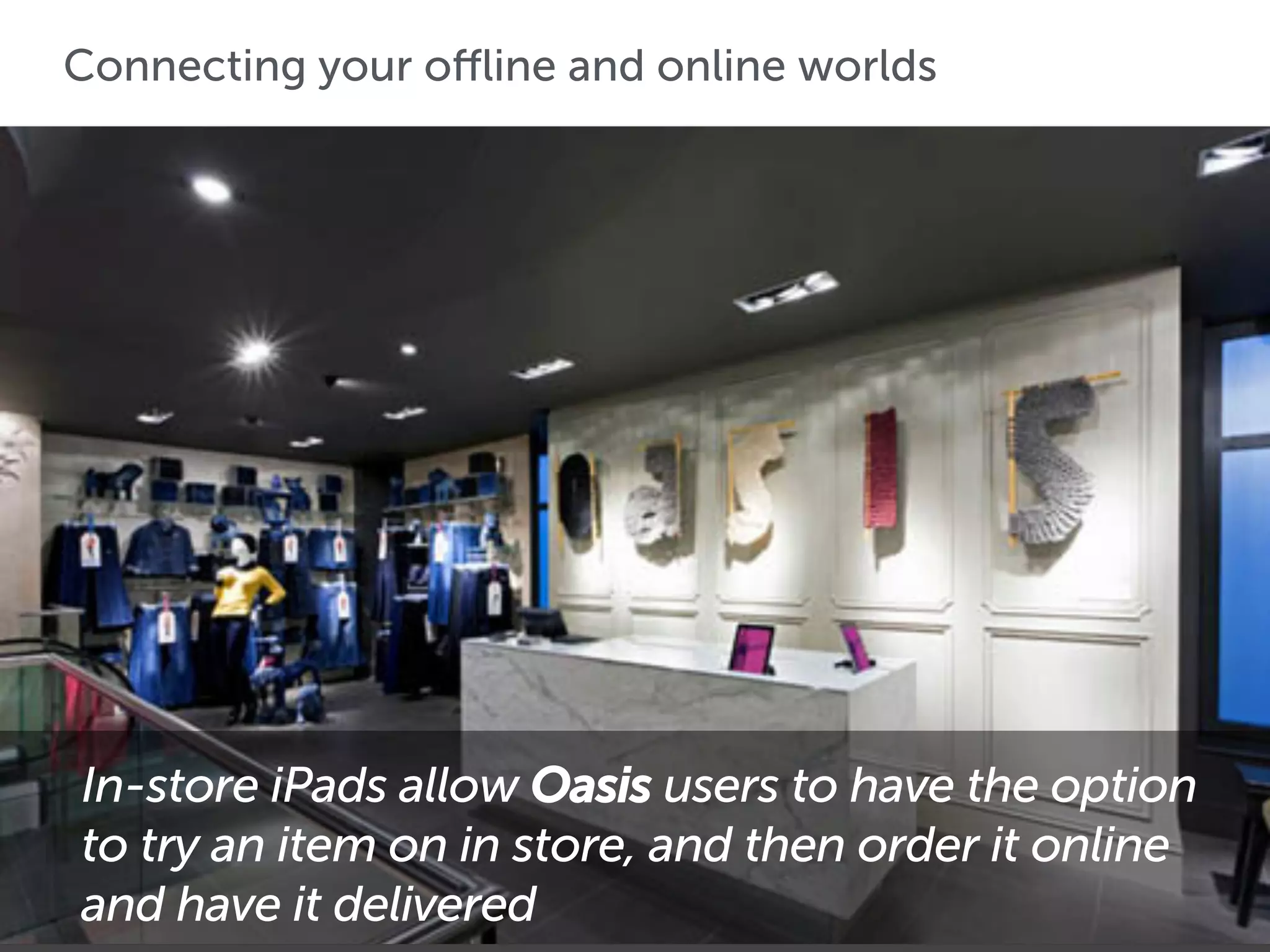 Connecting your offline and online worlds
Macy’s has turned 500 of its 840 stores into additional shipping
facilities where employees can stack shelves and pack online
orders simultaneously
In-store iPads allow Oasis users to have the option
to try an item on in store, and then order it online
and have it delivered
 