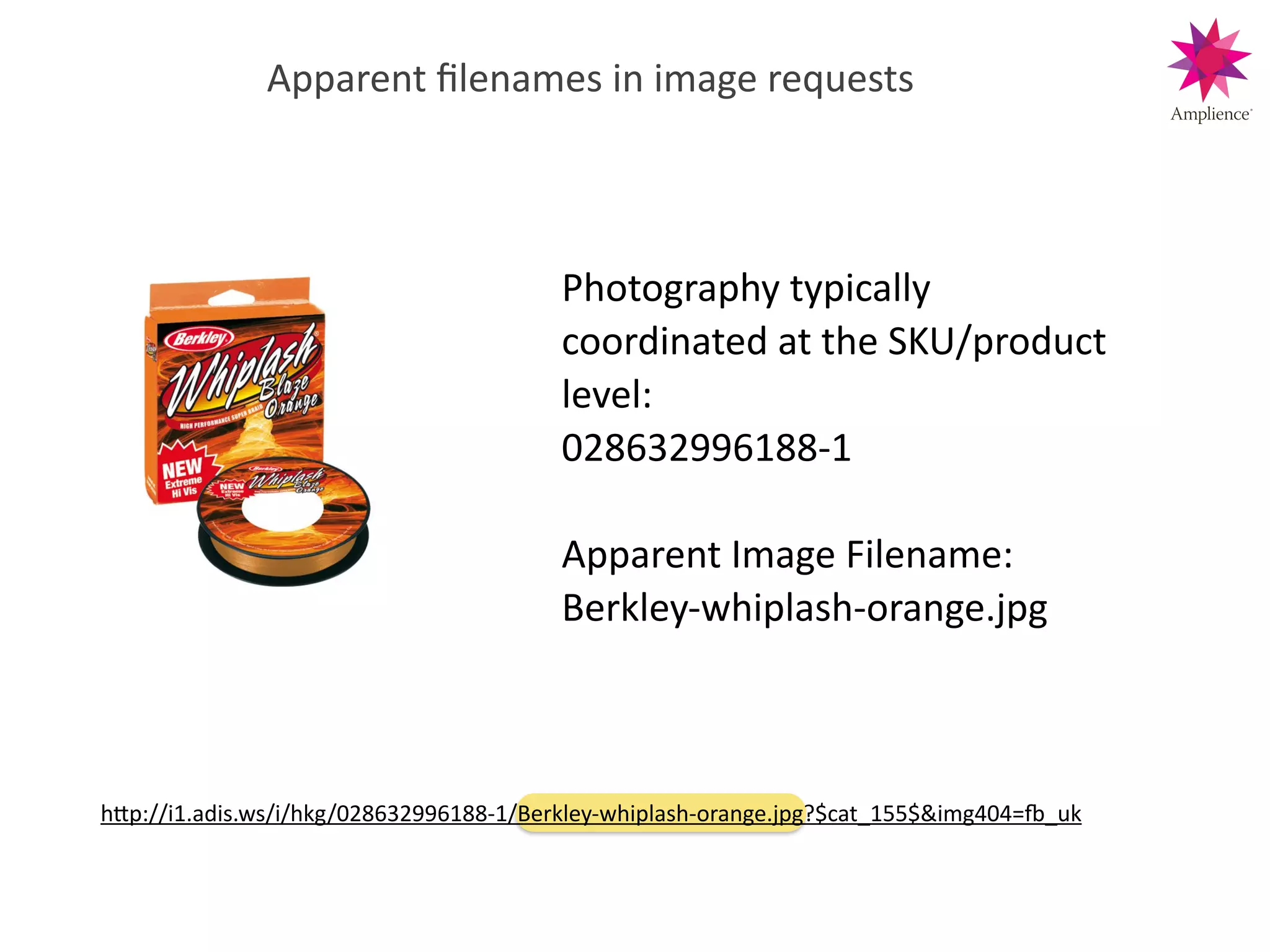 Apparent!ﬁlenames!in!image!requests
Photography!typically!
coordinated!at!the!SKU/product!
level:!
028632996188>1!
!
Apparent!Image!Filename:!
Berkley>whiplash>orange.jpg!
hWp://i1.adis.ws/i/hkg/028632996188>1/Berkley>whiplash>orange.jpg?$cat_155$&img404=n_uk!
 