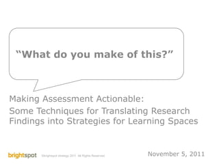 “What do you make of this?”



Making Assessment Actionable:
Some Techniques for Translating Research
Findings into Strategies for Learning Spaces


       ©brightspot strategy 2011 All Rights Reserved.          November 5, 2011
                                                        PKAL Learning Space Collaboratory   1
 