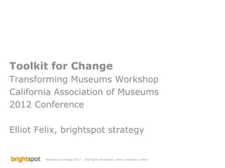 Toolkit for Change Transforming Museums Workshop California Association of Museums 2012 Conference Elliot Felix, brightspot strategy (All Rights Reserved, unless otherwise noted) 