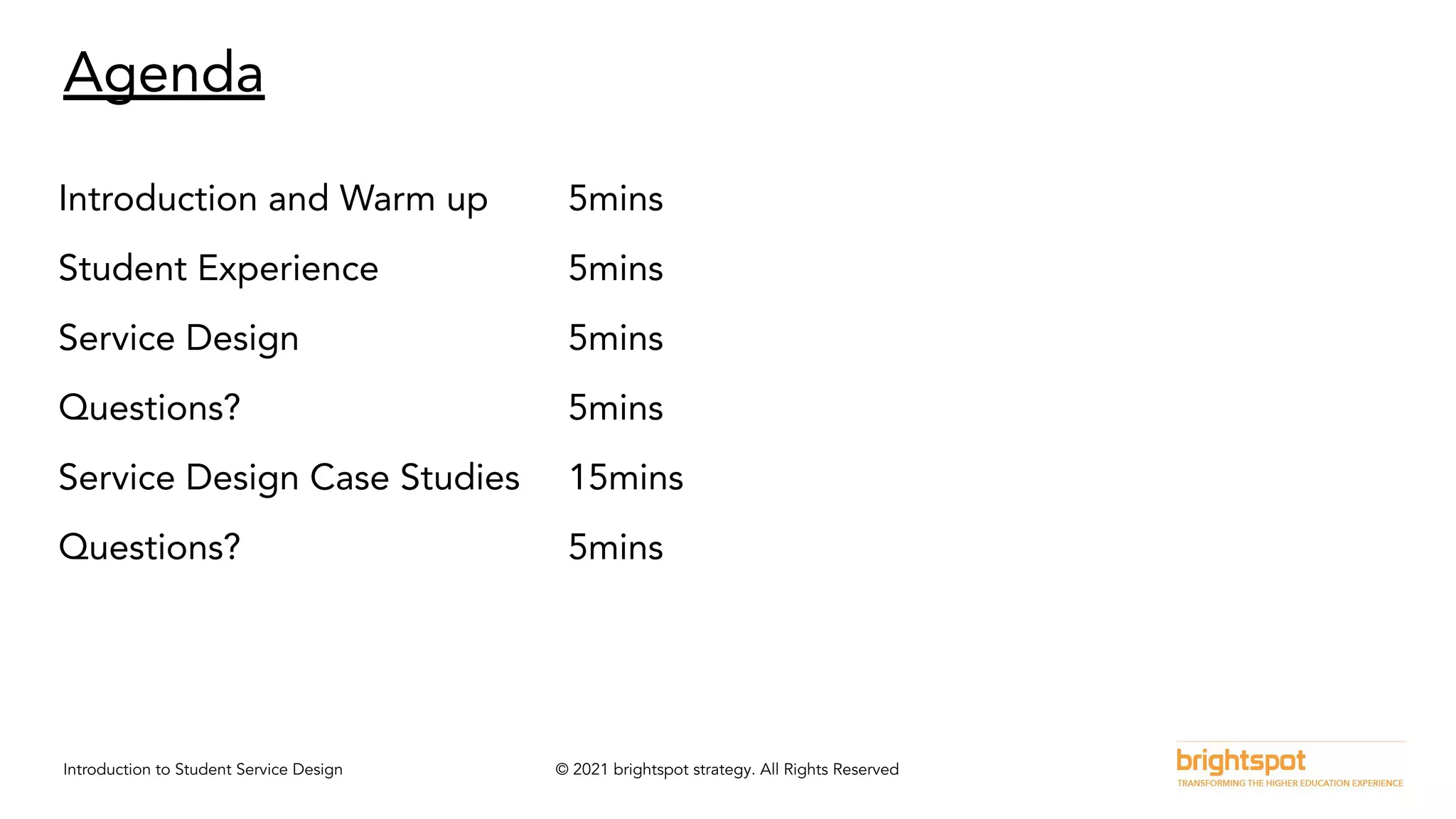 Introduction to Student Service Design © 2021 brightspot strategy. All Rights Reserved
Agenda
Introduction and Warm up 5mins
Student Experience 5mins
Service Design 5mins
Questions? 5mins
Service Design Case Studies 15mins
Questions? 5mins
 