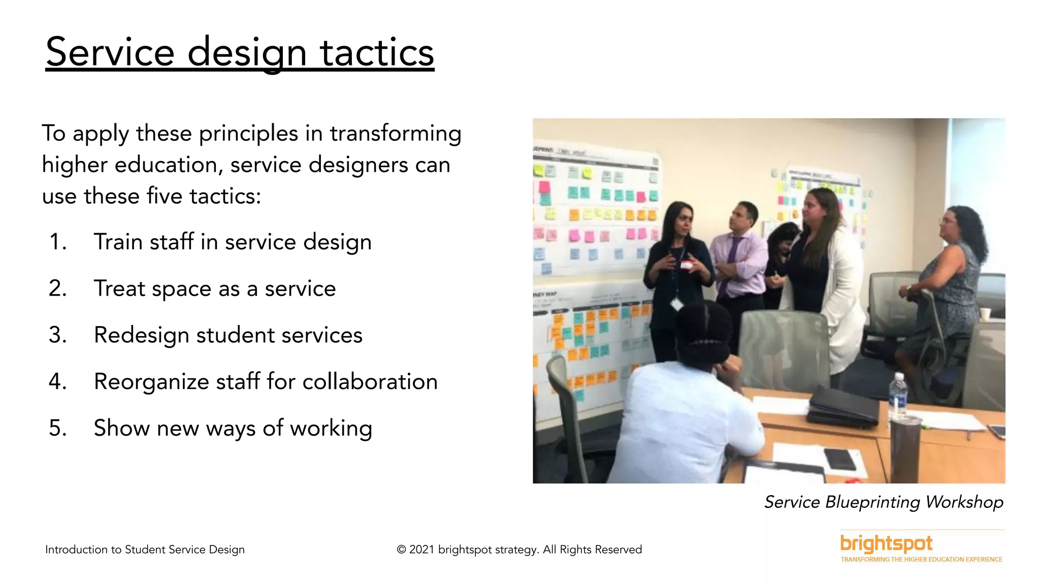 Introduction to Student Service Design © 2021 brightspot strategy. All Rights Reserved
Service design tactics
To apply these principles in transforming
higher education, service designers can
use these ﬁve tactics:
1. Train staff in service design
2. Treat space as a service
3. Redesign student services
4. Reorganize staff for collaboration
5. Show new ways of working
Service Blueprinting Workshop
 