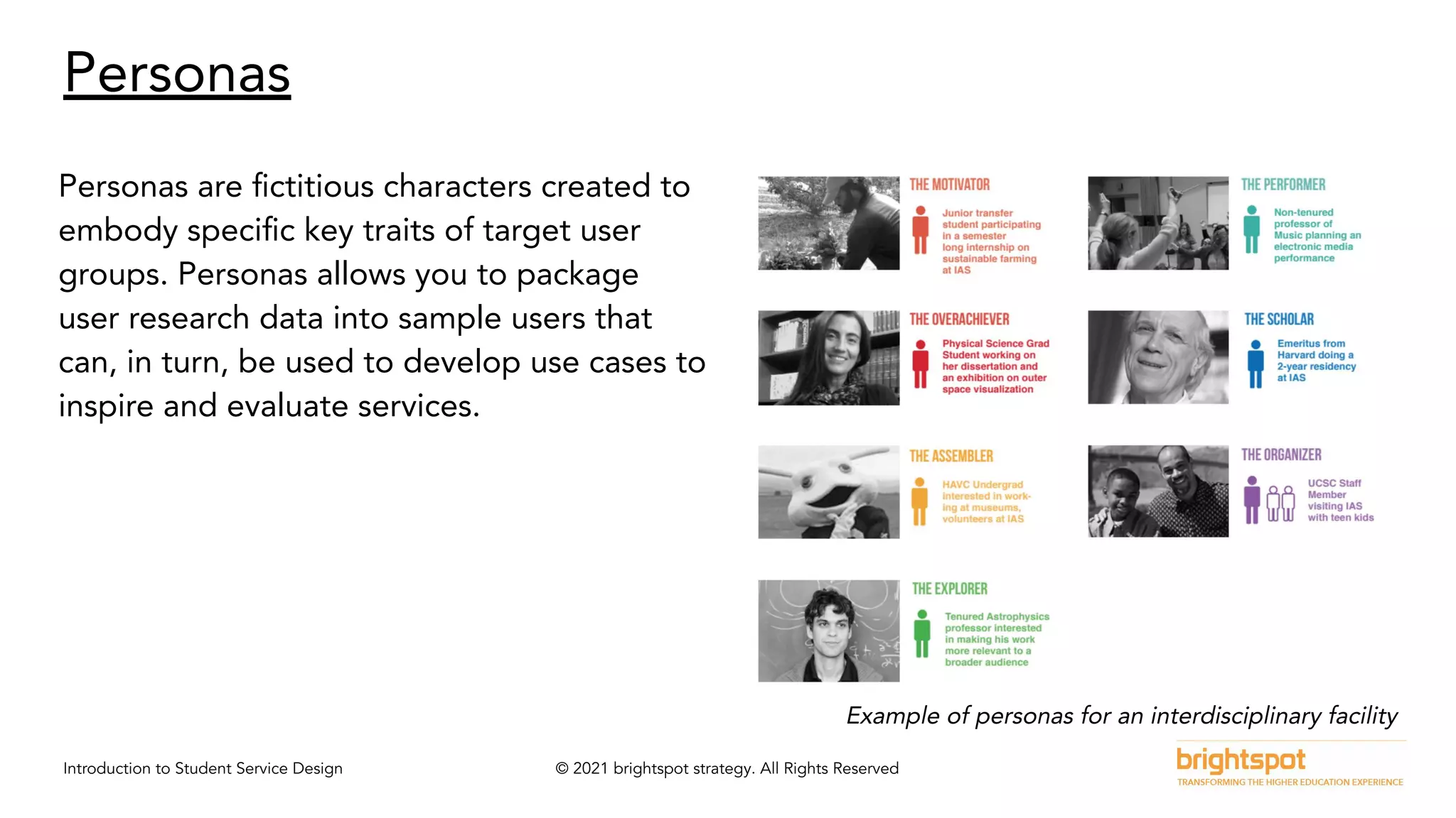 Introduction to Student Service Design © 2021 brightspot strategy. All Rights Reserved
Personas
Personas are ﬁctitious characters created to
embody speciﬁc key traits of target user
groups. Personas allows you to package
user research data into sample users that
can, in turn, be used to develop use cases to
inspire and evaluate services.
Example of personas for an interdisciplinary facility
 