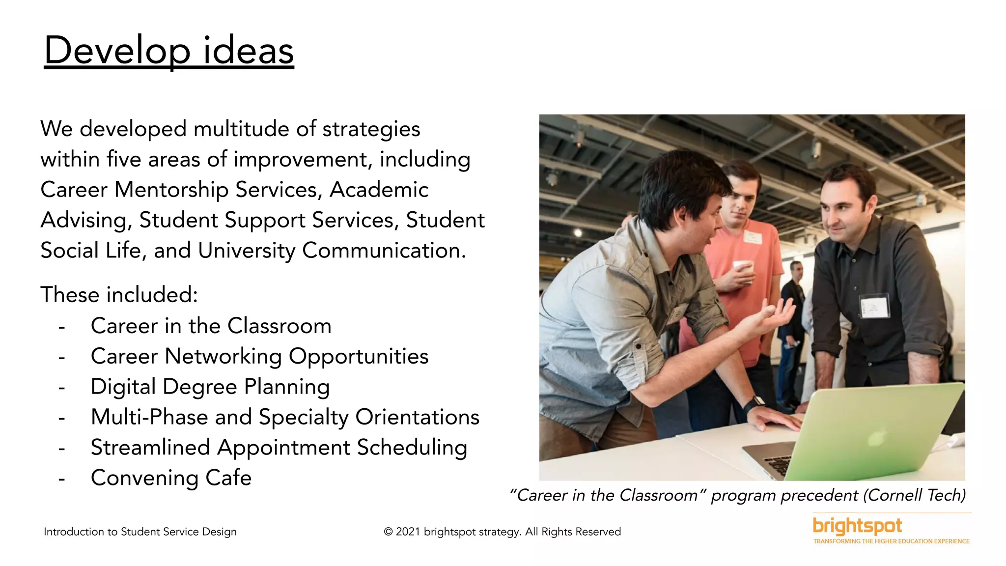 Introduction to Student Service Design © 2021 brightspot strategy. All Rights Reserved
Develop ideas
We developed multitude of strategies
within ﬁve areas of improvement, including
Career Mentorship Services, Academic
Advising, Student Support Services, Student
Social Life, and University Communication.
These included:
- Career in the Classroom
- Career Networking Opportunities
- Digital Degree Planning
- Multi-Phase and Specialty Orientations
- Streamlined Appointment Scheduling
- Convening Cafe
“Career in the Classroom” program precedent (Cornell Tech)
 