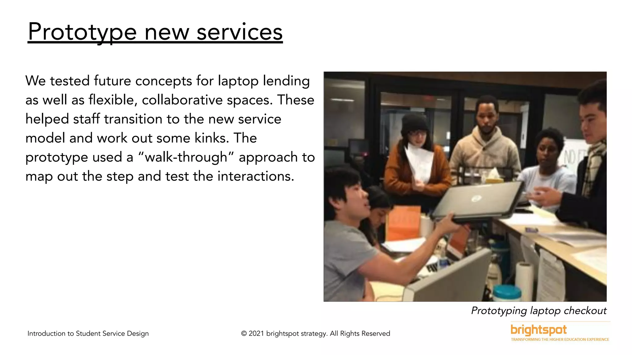 Introduction to Student Service Design © 2021 brightspot strategy. All Rights Reserved
Prototype new services
We tested future concepts for laptop lending
as well as ﬂexible, collaborative spaces. These
helped staff transition to the new service
model and work out some kinks. The
prototype used a “walk-through” approach to
map out the step and test the interactions.
Prototyping laptop checkout
 