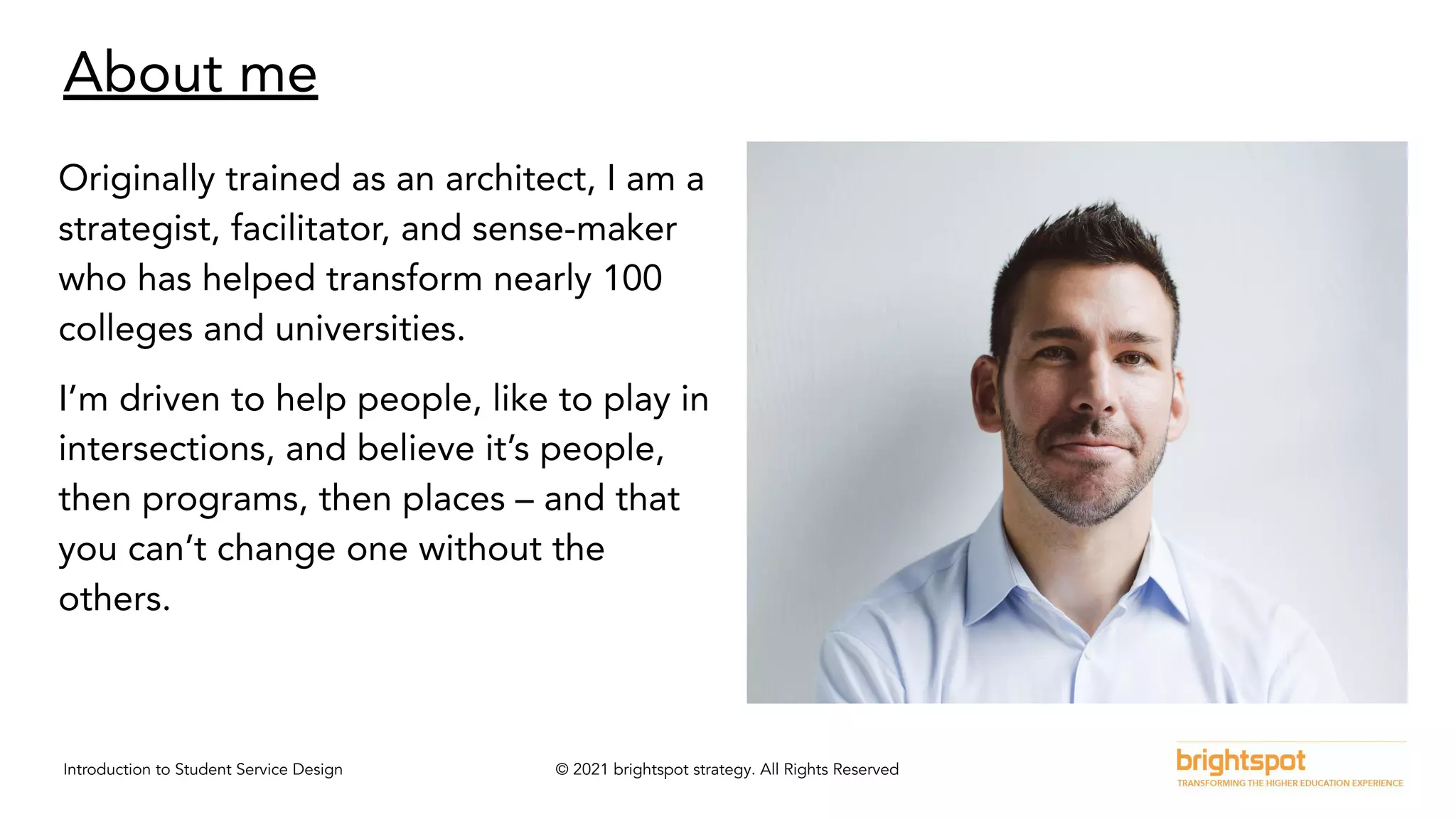 Introduction to Student Service Design © 2021 brightspot strategy. All Rights Reserved
About me
Originally trained as an architect, I am a
strategist, facilitator, and sense-maker
who has helped transform nearly 100
colleges and universities.
I’m driven to help people, like to play in
intersections, and believe it’s people,
then programs, then places – and that
you can’t change one without the
others.
 