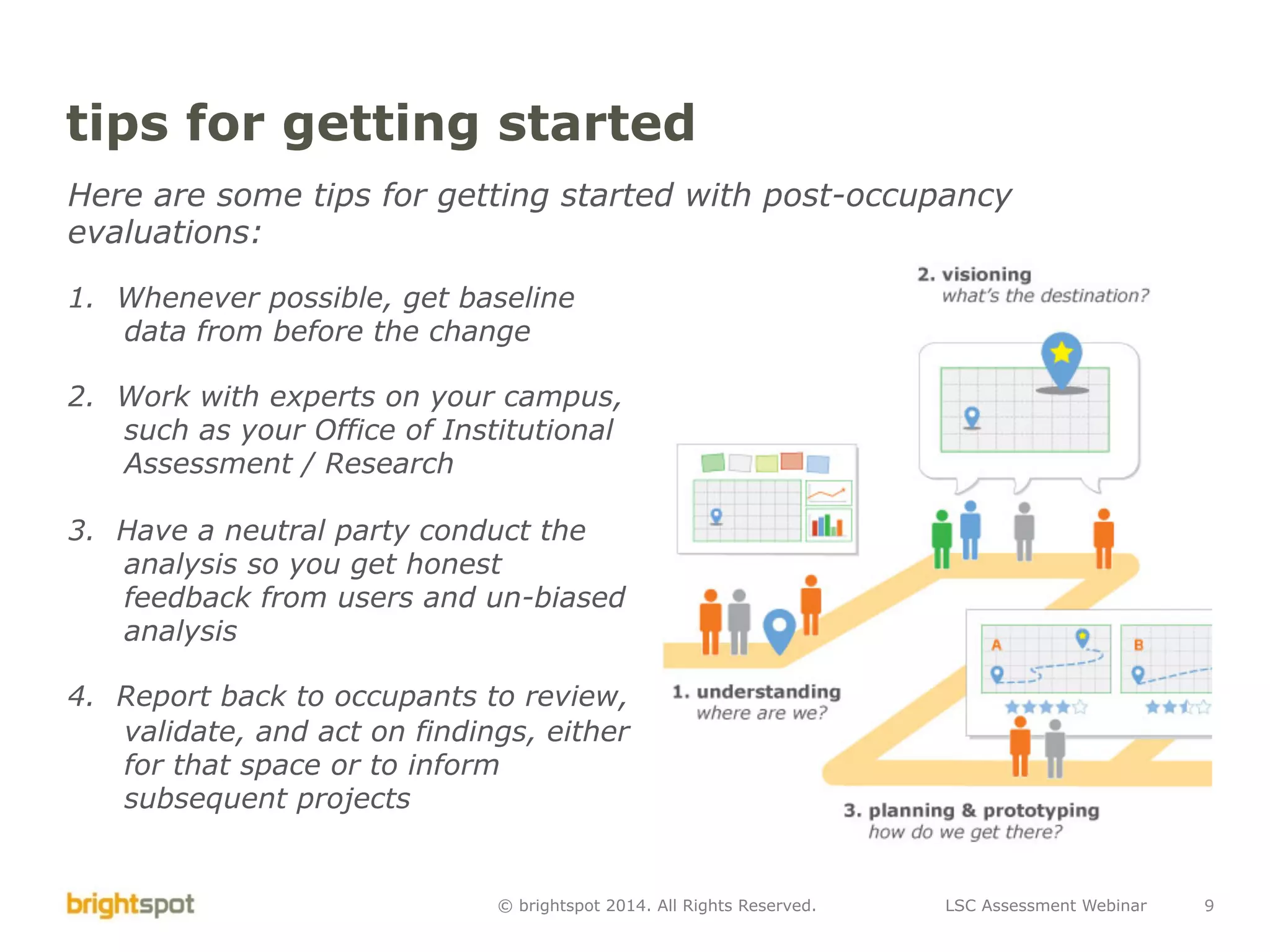 LSC Assessment Webinar 9© brightspot 2014. All Rights Reserved.
tips for getting started
Here are some tips for getting started with post-occupancy
evaluations:
1.  Whenever possible, get baseline
data from before the change
2.  Work with experts on your campus,
such as your Office of Institutional
Assessment / Research
3.  Have a neutral party conduct the
analysis so you get honest
feedback from users and un-biased
analysis
4.  Report back to occupants to review,
validate, and act on findings, either
for that space or to inform
subsequent projects
 