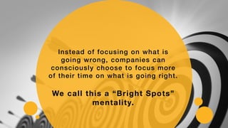 Instead of focusing on what is
going wrong, companies can
consciously choose to focus more
of their time on what is going right.
We call this a “Bright Spots”
mentality.
 