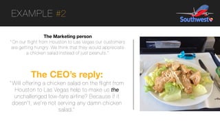 EXAMPLE #2
The Marketing person
"On our flight from Houston to Las Vegas our customers
are getting hungry. We think that they would appreciate
a chicken salad instead of just peanuts."
The CEO’s reply:
"Will offering a chicken salad on the flight from
Houston to Las Vegas help to make us the
unchallenged low-fare airline? Because if it
doesn't, we're not serving any damn chicken
salad."
 