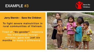 Jerry Sternin - Save the Children
To fight severe malnutrition in
rural communities of Vietnam.
Tired of “do-gooder” missions
the Vietnamese foreign
minister, gave him just six
months to make a difference…
EXAMPLE #3
 