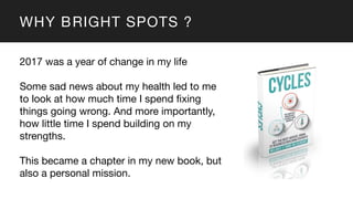 WHY BRIGHT SPOTS ?
2017 was a year of change in my life
Some sad news about my health led to me
to look at how much time I spend fixing
things going wrong. And more importantly,
how little time I spend building on my
strengths.
This became a chapter in my new book, but
also a personal mission.
 
