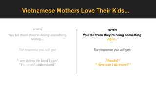 Vietnamese Mothers Love Their Kids...
You tell them they’re doing something
wrong...
The response you will get:
"I am doing the best I can"
"You don’t understand"
WHEN
You tell them they’re doing something
right...
The response you will get:
"Really?"
" How can I do more? "
WHEN
 