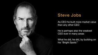 Steve Jobs
As CEO he built more market value
than any other CEO
He is perhaps also the weakest
CEO ever in many areas
What he did, he did, by building on
his “Bright Spots’”
 