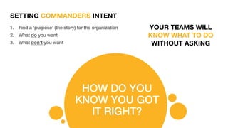 SETTING COMMANDERS INTENT
HOW DO YOU
KNOW YOU GOT
IT RIGHT?
1. Find a ‘purpose’ (the story) for the organization
2. What do you want
3. What don’t you want
YOUR TEAMS WILL
KNOW WHAT TO DO
WITHOUT ASKING
 