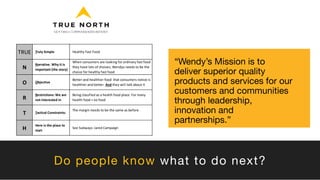 “Wendy’s Mission is to
deliver superior quality
products and services for our
customers and communities
through leadership,
innovation and
partnerships.”
Do people know what to do next?
TRUE Truly Simple Healthy Fast Food
N
Narrative. Why it is
important (the story)
When consumers are looking for ordinary fast food
they have lots of choices; Wendys needs to be the
choice for healthy fast food
O Objective
Better and healthier food that consumers notice is
healthier and better. And they will talk about it
R
Restrictions: We are
not interested in
Being classfied as a health food place. For many
health food = no food
T Tactical Constraints:
The margin needs to be the same as before
H
Here is the place to
start
See Subways: Jared Campaign
 