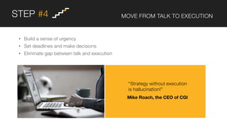STEP #4 MOVE FROM TALK TO EXECUTION
• Build a sense of urgency
• Set deadlines and make decisions
• Eliminate gap between talk and execution
“Strategy without execution
is hallucination!”
Mike Roach, the CEO of CGI
 