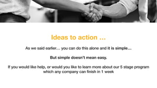 Ideas to action …
As we said earlier… you can do this alone and it is simple…
But simple doesn’t mean easy.
If you would like help, or would you like to learn more about our 5 stage program
which any company can finish in 1 week
 