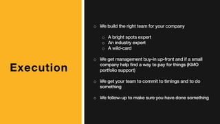 Execution
o We build the right team for your company
o A bright spots expert
o An industry expert
o A wild-card
o We get management buy-in up-front and if a small
company help find a way to pay for things (KMO
portfolio support)
o We get your team to commit to timings and to do
something
o We follow-up to make sure you have done something
 