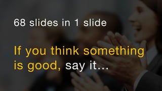 68 slides in 1 slide
If you think something
is good, say it…
 