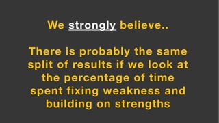 We strongly believe..
There is probably the same
split of results if we look at
the percentage of time
spent fixing weakness and
building on strengths
 
