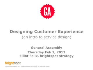 Designing Customer Experience
                            (an intro to service design)

                                General Assembly
                              Thursday Feb 2, 2012
                        Elliot Felix, brightspot strategy


©brightspot strategy 2011. All Rights Reserved (except as otherwise noted).
 