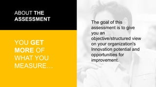 ABOUT THE
ASSESSMENT
YOU GET
MORE OF
WHAT YOU
MEASURE…
The goal of this
assessment is to give
you an
objective/structured view
on your organization's
Innovation potential and
opportunities for
improvement.
 