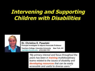 Intervening and Supporting Children with Disabilities  Dr. Christine E. Pawelski Principal Investigator & Adjunct Associate Professor Teachers College, Columbia University  New York, NY  [email_address]   (212) 222-1701 “ My primary interest and focus throughout the years has been in  training  multidisciplinary teams related to the issues of disability and  developing resources  that can be easily accessible and useful to diverse users.” 