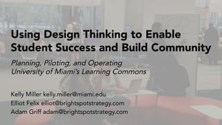 Planning, Piloting, and Operating
University of Miami’s Learning Commons
Using Design Thinking to Enable
Student Success and Build Community
Kelly Miller kelly.miller@miami.edu
Elliot Felix elliot@brightspotstrategy.com
Adam Griff adam@brightspotstrategy.com
 