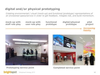 digital and/or physical prototyping
Creating environmental / visual (mock-up) and functional (prototype) representations of
an envisioned space/service in order to get feedback, mitigate risk, and build momentum.


mock-up with           mock-up with      functional     digital/physical        pilot
staff role play        user role play    prototype         prototype           project

                                                                             Increasing
                                                                             fidelity




Prototyping service point                      Completed service point

             ©brightspot strategy 2013                                                   45
 