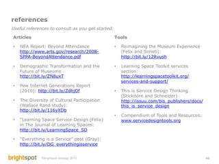 references
Useful references to consult as you get started.

Articles                                           Tools

•    NEA Report: Beyond Attendance                 •    Reimagining the Museum Experience
     http://www.arts.gov/research/2008-                 (Felix and Simeti):
     SPPA-BeyondAttendance.pdf                          http://bit.ly/12Rvush

•    Demographic Transformation and the            •    Learning Space Toolkit services
     Future of Museums                                  section:
     http://bit.ly/ZN8uxT                               http://learningspacetoolkit.org/
                                                        services-and-support/
•    Pew Internet Generations Report
     (2010): http://bit.ly/ZdhjOf                  •    This is Service Design Thinking
                                                        (Stickdorn and Schneider)
•    The Diversity of Cultural Participation            http://issuu.com/bis_publishers/docs/
     (Wallace Rand study):                              this_is_service_design
     http://bit.ly/116yXDb
                                                   •    Compendium of Tools and Resources:
•    “Learning Space Service Design (Felix)             www.servicedesigntools.org
     in The Journal of Learning Spaces:
     http://bit.ly/LearningSpace_SD

•    “Everything is a Service” post (Gray):
     http://bit.ly/DG_everythingisservice


               ©brightspot strategy 2013                                                        46
 