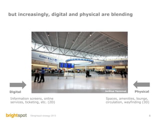 but increasingly, digital and physical are blending




Digital                                  JetBlue Terminal   Physical

Information screens, online              Spaces, amenities, lounge,
services, ticketing, etc. (2D)           circulation, wayfinding (3D)



             ©brightspot strategy 2013                              8
 
