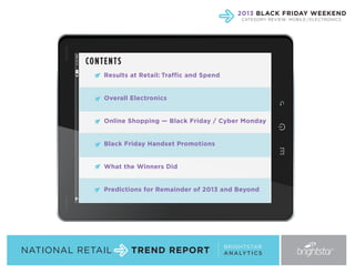 2013 BLACK FRIDAY WEEKEND
CATEGORY REVIEW: MOBILE / ELECTRONICS

CON TE NTS
Results at Retail: Traffic and Spend

Overall Electronics

Online Shopping — Black Friday / Cyber Monday

Black Friday Handset Promotions

What the Winners Did

Predictions for Remainder of 2013 and Beyond

NATIONAL RETAIL

TREND REPORT

BRIGHTSTAR
A N A LY T I C S

 