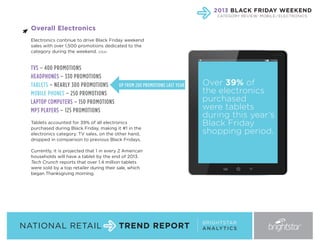 2013 BLACK FRIDAY WEEKEND
CATEGORY REVIEW: MOBILE / ELECTRONICS

Overall Electronics
Electronics continue to drive Black Friday weekend
sales with over 1,500 promotions dedicated to the
category during the weekend. (CEA)

TVS – 400 PROMOTIONS
HEADPHONES – 330 PROMOTIONS
UP FROM 200 PROMOTIONS LAST YEAR
TABLETS – NEARLY 300 PROMOTIONS
MOBILE PHONES – 250 PROMOTIONS
LAPTOP COMPUTERS – 150 PROMOTIONS
MP3 PLAYERS – 125 PROMOTIONS
Tablets accounted for 39% of all electronics
purchased during Black Friday, making it #1 in the
electronics category. TV sales, on the other hand,
dropped in comparison to previous Black Fridays.

Over 39% of
the electronics
purchased
were tablets
during this year’s
Black Friday
shopping period.

Currently, it is projected that 1 in every 2 American
households will have a tablet by the end of 2013.
Tech Crunch reports that over 1.4 million tablets
were sold by a top retailer during their sale, which
began Thanksgiving morning.

NATIONAL RETAIL

TREND REPORT

BRIGHTSTAR
A N A LY T I C S

 