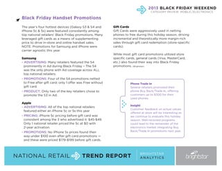 2013 BLACK FRIDAY WEEKEND
CATEGORY REVIEW: MOBILE / ELECTRONICS

Black Friday Handset Promotions
The year’s four hottest devices (Galaxy S3 & S4 and
iPhone 5c & 5s) were featured consistently among
top national retailers’ Black Friday promotions. Many
leveraged gift cards as a means of supplementing
price to drive in-store and online handset sales.
NOTE: Promotions for Samsung and iPhone were
carrier agnostic this year.
Samsung
- ADVERTISING: Many retailers featured the S4
prominently in Ad during Black Friday – The S4
was the only phone with Ad coverage across ALL
top national retailers.
- PROMOTIONS: Four of the S4 promotions netted
to Free after gift card; only 1 offer was Free without
gift card.
- PRODUCT: Only two of the key retailers chose to
promote the S3 in Ad.
Apple
- ADVERTISING: All of the top national retailers
featured either an iPhone 5c or 5s this year
- PRICING: iPhone 5c pricing before gift card was
consistent among the 3 who advertised it: $45-$49.
Only 1 national retailer priced the 5c at $0 with
2-year activation.
- PROMOTIONS: No iPhone 5s prices found their
way under $100 even after gift card promotions —
and these were priced $179-$199 before gift cards.

NATIONAL RETAIL

Gift Cards
Gift Cards were aggressively used in netting
phones to free during this holiday season, driving
incremental and theoretically more margin-rich
sales through gift card redemption (store-specific
cards).
While most gift card promotions utilized store
specific cards, general cards (Visa, MasterCard,
etc.) also found their way into Black Friday
promotions. (Brightstar)

Phone Trade In
Several retailers promoted their
phone Buy Back/Trade In, offering
customers up to $300 for their
used phones.
Insight
Customer feedback on actual values
offered at store will be interesting as
we continue to evaluate this holiday
season. Well-received programs
could lead to the remainder of the
electronics market integrating Buy
Back/Trade In promotions next year.

TREND REPORT

BRIGHTSTAR
A N A LY T I C S

 