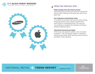 2013 BLACK FRIDAY WEEKEND
CATEGORY REVIEW: MOBILE / ELECTRONICS

What the Winners Did
Made Handset Price the Primary Factor
Samsung product at free was a key win during the
period, either netting to free after gift card or just
plain free.
Got Customers to End Dinner Early
In an effort to jumpstart the brick & mortar holiday
shopping season, many retailers opened their
doors early on Thanksgiving Day. This was just
one strategy to lengthen the calendar-shortened
holiday shopping season.
Advertised Samsung and Apple
If there was any question before, it has now been
answered — the US handset market is owned by
Samsung and Apple. Both were big winners during
the Black Friday weekend.

NATIONAL RETAIL

TREND REPORT

BRIGHTSTAR
A N A LY T I C S

 