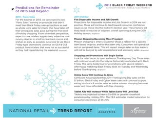 2013 BLACK FRIDAY WEEKEND

Predictions for Remainder
of 2013 and Beyond
2013 - Panic Sales
For the balance of 2013, we can expect to see
“Panic Sales” coming on products that didn’t
meet their Black Friday sales projections as well
as whole store sales for chains that have fallen off
their anticipated sales pace during the first week
of holiday shopping. From a handset perspective,
expect to see retailers aggressively advertise slow
moving devices in a bid to clear back rooms and
shelves as early as possible. Also look to see Black
Friday-type promotions continue on GS4 & GS3
product from retailers that were not as successful
as they had hoped during the weekend. (Brightstar)

CATEGORY REVIEW: MOBILE / ELECTRONICS

2014 Holiday
Flat Disposable Income and Job Growth
Projections for disposable Income and Job Growth in 2014 are not
positive. These will continue to lead toward consumer confidence
issues as we move into the midterm election year. These factors will
likely lead to reduced or stagnant overall spending during the 2014
Holiday season. (Brightstar)
Mission Shopping Becoming More Prevalent
Mission shopping is when a customer shops a retailer for a specific
item based on price, and for that item only. Consumers will spend but
not on peripheral items. This will impact margin rates as loss leaders
will not be buoyed by add on peripheral and accessory sales. (Brightstar)
Shopping and Promotions Will Begin Earlier
Look for retail doors to open earlier on Thanksgiving Day. Those sales
will continue to eat into the volume historically associated with Black
Friday. The same holds true for promotions with several retailers
offering up matching Black Friday deals on Tuesday and Wednesday
before Thanksgiving. (Brightstar)
Online Sales Will Continue to Grow
ComScore has projected that 2014 Thanksgiving Day sales will be
$1 billion. Black Friday and Cyber Week sales will continue to grow,
eating into brick & mortar sales as online mission shopping becomes
easier and more affordable with free shipping.
Tablet Ads Will Increase While Tablet Sales Will Level Out
Tablets are projected to have a 55-60% or greater household
penetration by Holiday 2014. The CEA estimates market saturation for
consumer electronics at 65-70%.

NATIONAL RETAIL

TREND REPORT

BRIGHTSTAR
A N A LY T I C S

 