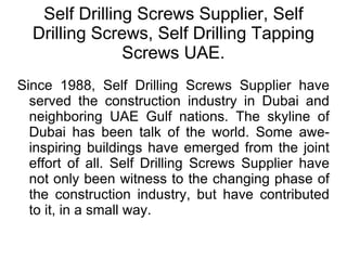 Self Drilling Screws Supplier, Self Drilling Screws, Self Drilling Tapping Screws UAE. Since 1988, Self Drilling Screws Supplier have served the construction industry in Dubai and neighboring UAE Gulf nations. The skyline of Dubai has been talk of the world. Some awe-inspiring buildings have emerged from the joint effort of all. Self Drilling Screws Supplier have not only been witness to the changing phase of the construction industry, but have contributed to it, in a small way. 