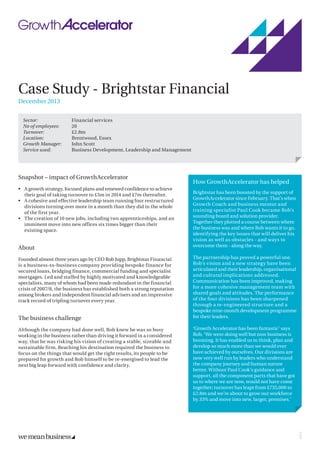 Case Study - Brightstar Financial
December 2013
Snapshot – impact of GrowthAccelerator
•	 A growth strategy, focused plans and renewed confidence to achieve
their goal of taking turnover to £5m in 2014 and £7m thereafter.
•	 A cohesive and effective leadership team running four restructured
divisions turning over more in a month than they did in the whole
of the first year.
•	 The creation of 10 new jobs, including two apprenticeships, and an
imminent move into new offices six times bigger than their
existing space.
About
Founded almost three years ago by CEO Rob Jupp, Brightstar Financial
is a business-to-business company providing bespoke finance for
secured loans, bridging finance, commercial funding and specialist
mortgages. Led and staffed by highly motivated and knowledgeable
specialists, many of whom had been made redundant in the financial
crisis of 2007/8, the business has established both a strong reputation
among brokers and independent financial advisers and an impressive
track record of tripling turnover every year.
The business challenge
Although the company had done well, Rob knew he was so busy
working in the business rather than driving it forward in a considered
way, that he was risking his vision of creating a stable, sizeable and
sustainable firm. Reaching his destination required the business to
focus on the things that would get the right results, its people to be
prepared for growth and Rob himself to be re-energised to lead the
next big leap forward with confidence and clarity.
Sector:	 Financial services
No of employees:	20
Turnover:	£2.8m
Location:	 Brentwood, Essex
Growth Manager:	 John Scott
Service used:	 Business Development, Leadership and Management
How GrowthAccelerator has helped
Brightstar has been boosted by the support of
GrowthAccelerator since February. That’s when
Growth Coach and business mentor and
training specialist Paul Cook became Rob’s
sounding board and solution provider.
Together they plotted a course between where
the business was and where Rob wants it to go,
identifying the key issues that will deliver his
vision as well as obstacles - and ways to
overcome them - along the way.
The partnership has proved a powerful one.
Rob’s vision and a new strategy have been
articulated and their leadership, organisational
and cultural implications addressed.
Communication has been improved, making
for a more cohesive management team with
shared goals and attitudes. The performance
of the four divisions has been sharpened
through a re-engineered structure and a
bespoke nine-month development programme
for their leaders.
‘Growth Accelerator has been fantastic’ says
Rob. ‘We were doing well but now business is
booming. It has enabled us to think, plan and
develop so much more than we would ever
have achieved by ourselves. Our divisions are
now very well run by leaders who understand
the company journey and human nature
better. Without Paul Cook’s guidance and
support, all the component parts that have got
us to where we are now, would not have come
together; turnover has leapt from £735,000 to
£2.8m and we’re about to grow our workforce
by 33% and move into new, larger, premises.’
22970
 