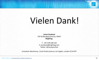 ONE FOR ALL THEADVANTAGESOFWORKINGWITHBRIGHTTAG 16ONE FOR ALL 16ONE FOR ALL THEADVANTAGESOFWORKINGWITHBRIGHTTAG
Vielen Dank!
James Sandoval
SVP & Managing Director, EMEA
BrightTag
T: +44 7740 284 164
E: jsandoval@brighttag.com
Twitter: @checkyourfuel
Innovation Warehouse, 1 East Poultry Avenue, Farringdon, London EC1A 9PT
 