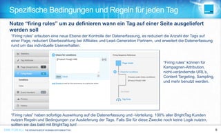 ONE FOR ALL THEADVANTAGESOFWORKINGWITHBRIGHTTAG 8ONE FOR ALL 8ONE FOR ALL THEADVANTAGESOFWORKINGWITHBRIGHTTAG
Spezifische Bedingungen und Regeln für jeden Tag
“Firing rules” können für
Kampagnen-Attribution,
nicht-verändernde URL’s,
Content Targeting, Sampling,
und mehr benutzt werden.
“Firing rules” erlauben eine neue Ebene der Kontrolle der Datenerfassung, es reduziert die Anzahl der Tags auf
einer Page, reduziert Überbezahlung bei Affiliates und Lead-Generation Partnern, und erweitert die Datenerfassung
rund um das individuelle Userverhalten.
“Firing rules” haben sofortige Auswirkung auf die Datenerfassung und -Verteilung. 100% aller BrightTag Kunden
nutzen Regeln und Bedingungen zur Auslieferung der Tags. Falls Sie für diese Zwecke noch keine Logik nutzen,
sollten sie das bald mit BrightTag tun!
Nutze “firing rules” um zu definieren wann ein Tag auf einer Seite ausgeliefert
werden soll
 