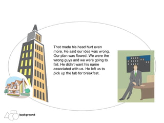 That made his head hurt even more. He said our idea was wrong. Our plan was flawed. We were the wrong guys and we were going to fail. He didn’t want his name associated with us. He left us to pick up the tab for breakfast. background 